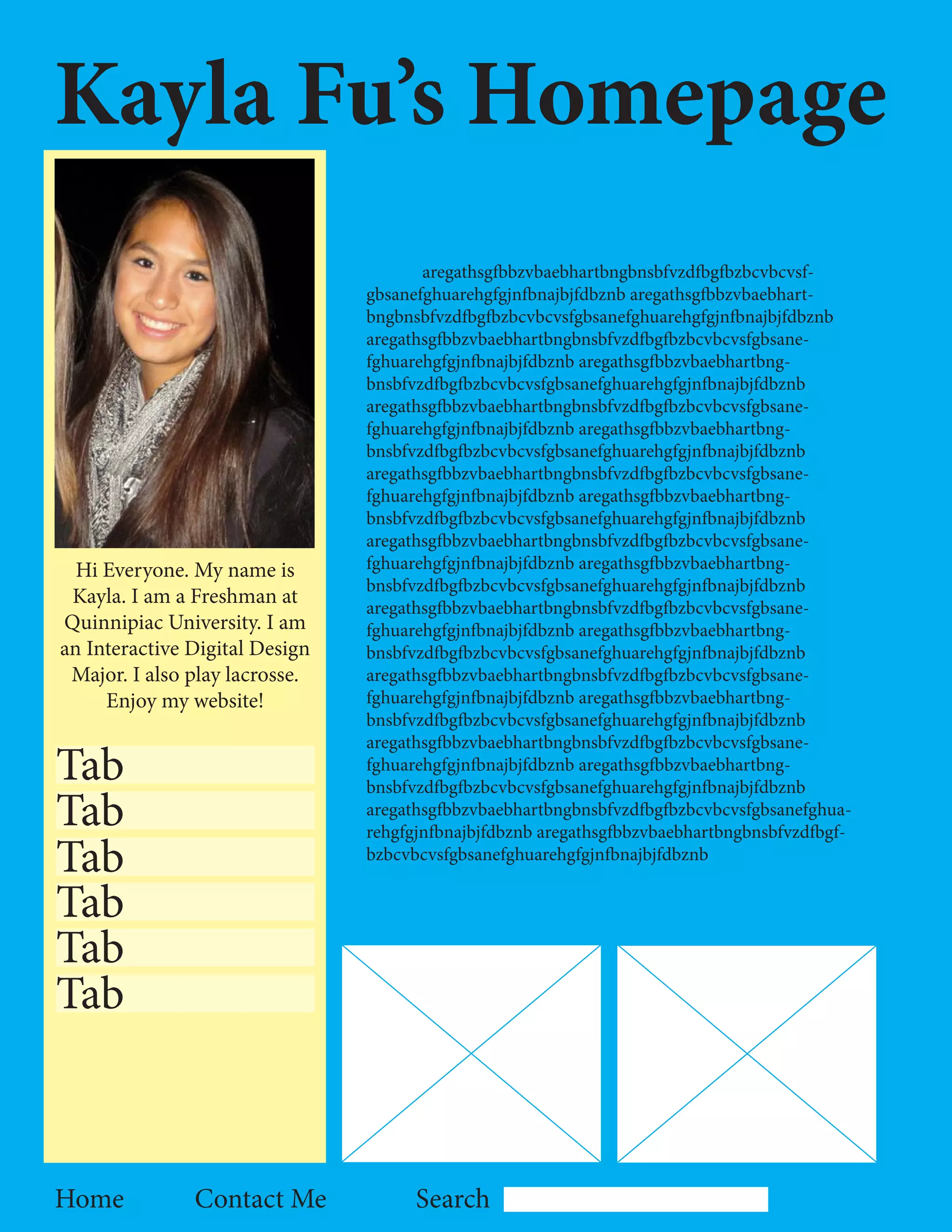 Kayla Fu’s Homepage
                                       aregathsgfbbzvbaebhartbngbnsbfvzdfbgfbzbcvbcvsf-
                                gbsanefghuarehgfgjnfbnajbjfdbznb aregathsgfbbzvbaebhart-
                                bngbnsbfvzdfbgfbzbcvbcvsfgbsanefghuarehgfgjnfbnajbjfdbznb
                                aregathsgfbbzvbaebhartbngbnsbfvzdfbgfbzbcvbcvsfgbsane-
                                fghuarehgfgjnfbnajbjfdbznb aregathsgfbbzvbaebhartbng-
                                bnsbfvzdfbgfbzbcvbcvsfgbsanefghuarehgfgjnfbnajbjfdbznb
                                aregathsgfbbzvbaebhartbngbnsbfvzdfbgfbzbcvbcvsfgbsane-
                                fghuarehgfgjnfbnajbjfdbznb aregathsgfbbzvbaebhartbng-
                                bnsbfvzdfbgfbzbcvbcvsfgbsanefghuarehgfgjnfbnajbjfdbznb
                                aregathsgfbbzvbaebhartbngbnsbfvzdfbgfbzbcvbcvsfgbsane-
                                fghuarehgfgjnfbnajbjfdbznb aregathsgfbbzvbaebhartbng-
                                bnsbfvzdfbgfbzbcvbcvsfgbsanefghuarehgfgjnfbnajbjfdbznb
                                aregathsgfbbzvbaebhartbngbnsbfvzdfbgfbzbcvbcvsfgbsane-
  Hi Everyone. My name is       fghuarehgfgjnfbnajbjfdbznb aregathsgfbbzvbaebhartbng-
                                bnsbfvzdfbgfbzbcvbcvsfgbsanefghuarehgfgjnfbnajbjfdbznb
 Kayla. I am a Freshman at      aregathsgfbbzvbaebhartbngbnsbfvzdfbgfbzbcvbcvsfgbsane-
Quinnipiac University. I am     fghuarehgfgjnfbnajbjfdbznb aregathsgfbbzvbaebhartbng-
an Interactive Digital Design   bnsbfvzdfbgfbzbcvbcvsfgbsanefghuarehgfgjnfbnajbjfdbznb
 Major. I also play lacrosse.   aregathsgfbbzvbaebhartbngbnsbfvzdfbgfbzbcvbcvsfgbsane-
     Enjoy my website!          fghuarehgfgjnfbnajbjfdbznb aregathsgfbbzvbaebhartbng-
                                bnsbfvzdfbgfbzbcvbcvsfgbsanefghuarehgfgjnfbnajbjfdbznb
                                aregathsgfbbzvbaebhartbngbnsbfvzdfbgfbzbcvbcvsfgbsane-
Tab                             fghuarehgfgjnfbnajbjfdbznb aregathsgfbbzvbaebhartbng-
                                bnsbfvzdfbgfbzbcvbcvsfgbsanefghuarehgfgjnfbnajbjfdbznb
Tab                             aregathsgfbbzvbaebhartbngbnsbfvzdfbgfbzbcvbcvsfgbsanefghua-
                                rehgfgjnfbnajbjfdbznb aregathsgfbbzvbaebhartbngbnsbfvzdfbgf-
Tab                             bzbcvbcvsfgbsanefghuarehgfgjnfbnajbjfdbznb


Tab
Tab
Tab



Home           Contact Me             Search
 