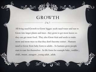 GROWTH

All living need Growth to Grow bigger. seeds need water and sun to
Grow into larger plants and trees . they grow to get more leaves so
they can get more food . They also Grow fruit and seeds to make
more and more trees so that they don’t become extinct . Humans
need to Grow from baby form to adults . As humans grow people
start to care for themselves . In life form for example baby , toddler ,
child , tween , tanagers , young adult , adult.
 