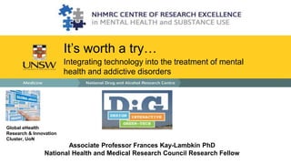 It’s worth a try… 
Integrating technology into the treatment of mental 
health and addictive disorders 
Associate Professor Frances Kay-Lambkin PhD 
Global eHealth 
Research & Innovation 
Cluster, UoN 
National Health and Medical Research Council Research Fellow 
 