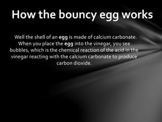 Well the shell of an egg is made of calcium carbonate.
When you place the egg into the vinegar, you see
bubbles, which is the chemical reaction of the acid in the
vinegar reacting with the calcium carbonate to produce
carbon dioxide.
How the bouncy egg works
 