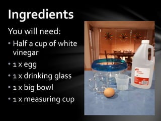You will need:
• Half a cup of white
vinegar
• 1 x egg
• 1 x drinking glass
• 1 x big bowl
• 1 x measuring cup
Ingredients
 