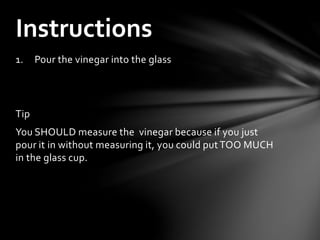 1. Pour the vinegar into the glass
Tip
You SHOULD measure the vinegar because if you just
pour it in without measuring it, you could putTOO MUCH
in the glass cup.
Instructions
 