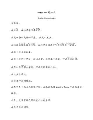 KaIsis Lee 的一天
Reading Comprehension
大家好。
我姓李
l ǐ
，我的名字叫李
l ǐ
爱
à i
思
s ī
。
我是一个中文课的学生。 我是十五岁。
我住在俄
é
亥
hài
俄
é
的哥
g ē
伦
lún
布
b ù
。我的学校的名字叫哥
g ē
伦
lún
布
b ù
女
n ǚ
子
z ǐ
学
xué
校
xiào
。
我早上六点半起床。
在早上我不吃早饭，所以我哭。我想要吃鸡蛋，可是没
m éi
有
y ǒu
时
s h í
间
jiān
。
我在七点三
sān
刻
k è
去学校，可是我的课在八点。
我八点在学校。
我给老师我的作业。
我在中午十二点三刻吃中饭。我喜欢鸡肉 Noodle Soup 可是不喜欢
披萨。
中午，我常常跟我的朋友们一
y ì
起
q ǐ
学习。
我在三点半回家。
 