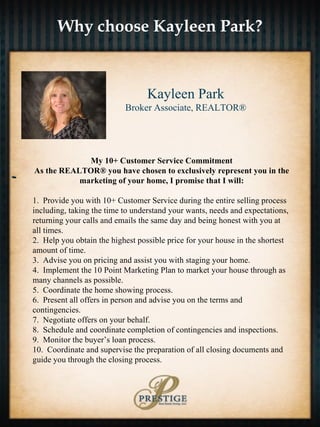 Why choose Kayleen Park? - Kayleen Park Broker Associate, REALTOR® My 10+ Customer Service Commitment As the REALTOR® you have chosen to exclusively represent you in the marketing of your home, I promise that I will: 1.  Provide you with 10+ Customer Service during the entire selling process including, taking the time to understand your wants, needs and expectations, returning your calls and emails the same day and being honest with you at all times. 2.  Help you obtain the highest possible price for your house in the shortest amount of time. 3.  Advise you on pricing and assist you with staging your home. 4.  Implement the 10 Point Marketing Plan to market your house through as many channels as possible. 5.  Coordinate the home showing process. 6.  Present all offers in person and advise you on the terms and contingencies. 7.  Negotiate offers on your behalf. 8.  Schedule and coordinate completion of contingencies and inspections. 9.  Monitor the buyer’s loan process. 10.  Coordinate and supervise the preparation of all closing documents and guide you through the closing process. 