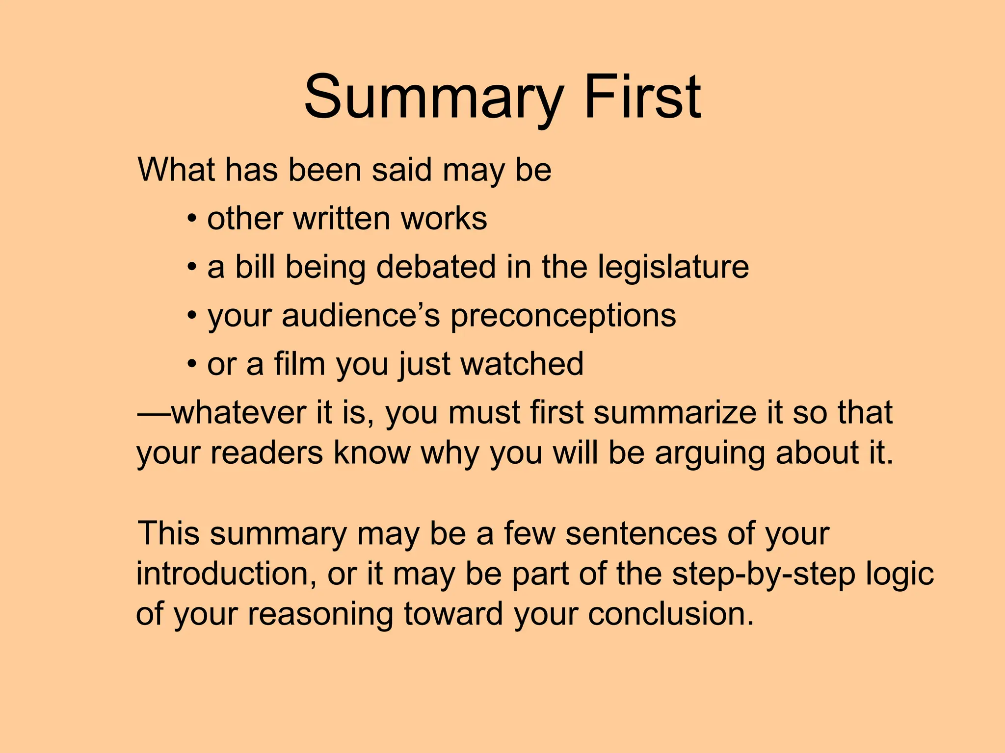 Summary First
What has been said may be
• other written works
• a bill being debated in the legislature
• your audience’s preconceptions
• or a film you just watched
—whatever it is, you must first summarize it so that
your readers know why you will be arguing about it.
This summary may be a few sentences of your
introduction, or it may be part of the step-by-step logic
of your reasoning toward your conclusion.
 