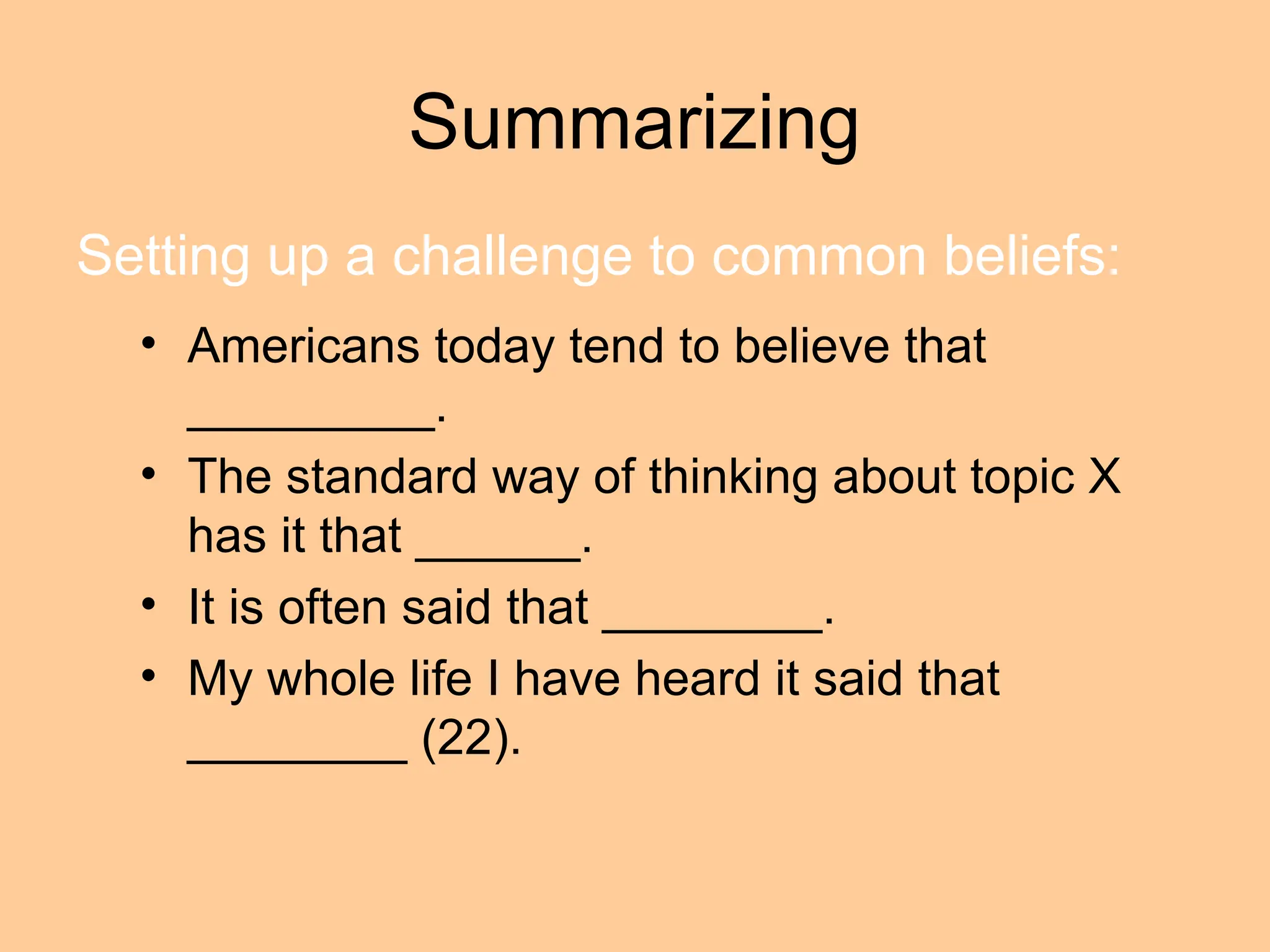 Summarizing
• Americans today tend to believe that
_________.
• The standard way of thinking about topic X
has it that ______.
• It is often said that ________.
• My whole life I have heard it said that
________ (22).
Setting up a challenge to common beliefs:
 