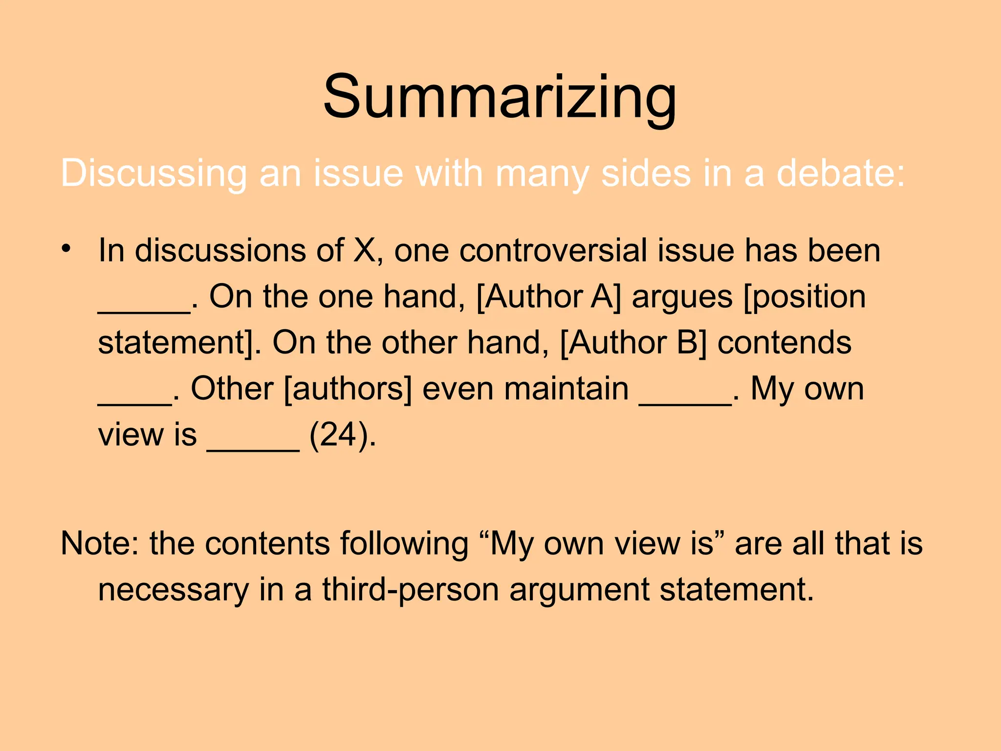 Summarizing
• In discussions of X, one controversial issue has been
_____. On the one hand, [Author A] argues [position
statement]. On the other hand, [Author B] contends
____. Other [authors] even maintain _____. My own
view is _____ (24).
Note: the contents following “My own view is” are all that is
necessary in a third-person argument statement.
Discussing an issue with many sides in a debate:
 