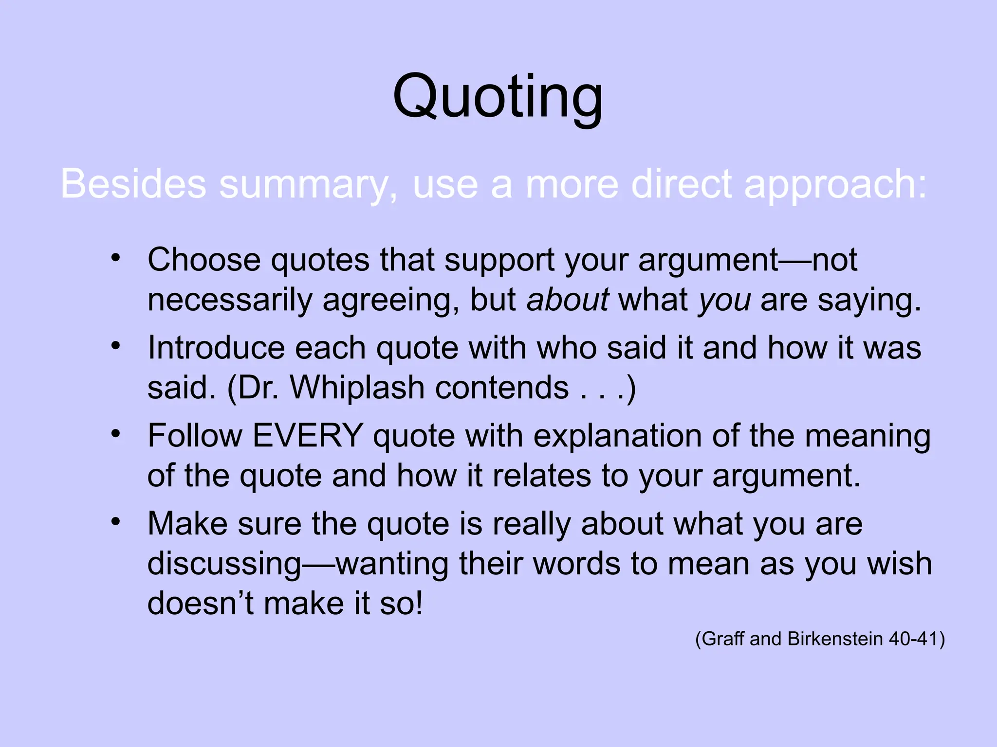 Quoting
• Choose quotes that support your argument—not
necessarily agreeing, but about what you are saying.
• Introduce each quote with who said it and how it was
said. (Dr. Whiplash contends . . .)
• Follow EVERY quote with explanation of the meaning
of the quote and how it relates to your argument.
• Make sure the quote is really about what you are
discussing—wanting their words to mean as you wish
doesn’t make it so!
(Graff and Birkenstein 40-41)
Besides summary, use a more direct approach:
 