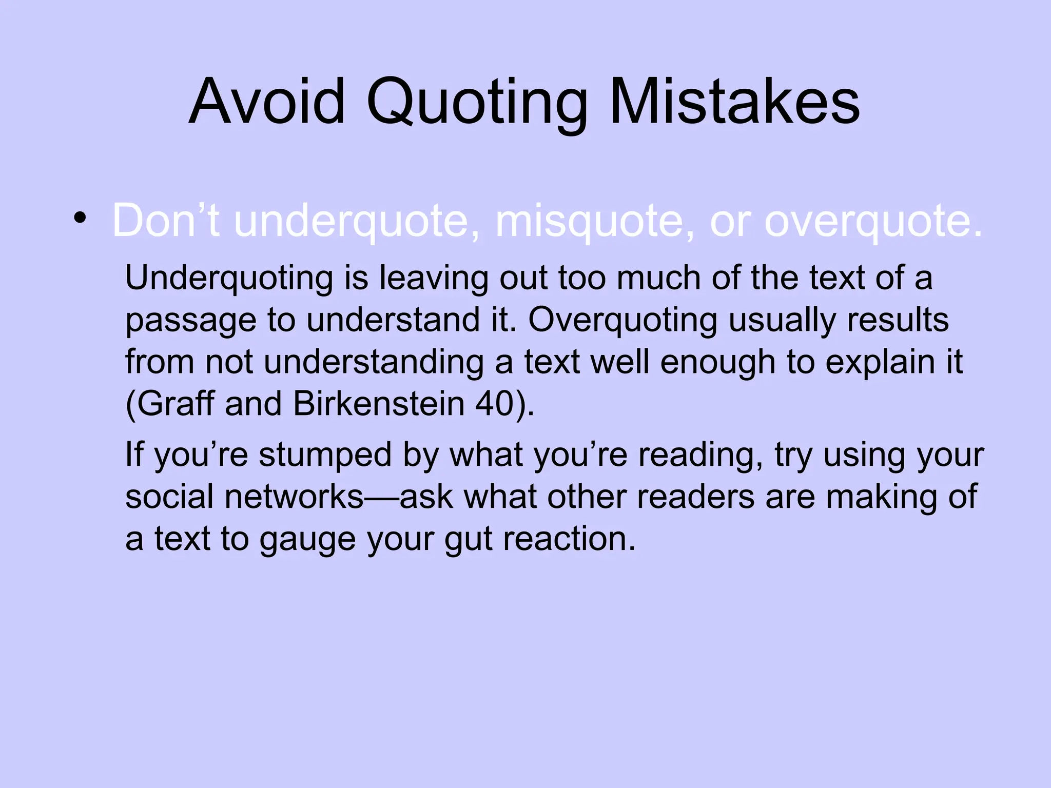 Avoid Quoting Mistakes
• Don’t underquote, misquote, or overquote.
Underquoting is leaving out too much of the text of a
passage to understand it. Overquoting usually results
from not understanding a text well enough to explain it
(Graff and Birkenstein 40).
If you’re stumped by what you’re reading, try using your
social networks—ask what other readers are making of
a text to gauge your gut reaction.
 