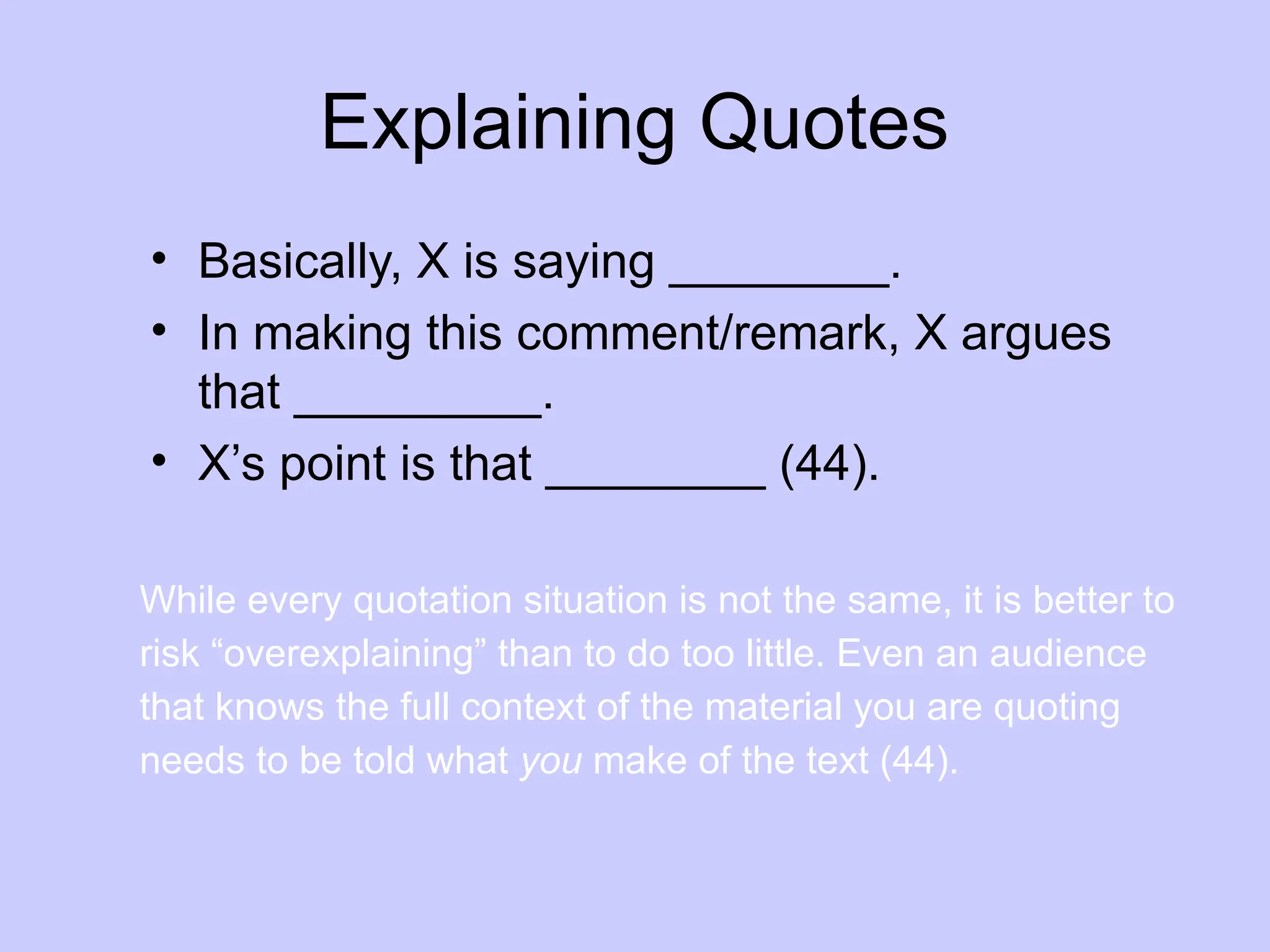 Explaining Quotes
• Basically, X is saying ________.
• In making this comment/remark, X argues
that _________.
• X’s point is that ________ (44).
While every quotation situation is not the same, it is better to
risk “overexplaining” than to do too little. Even an audience
that knows the full context of the material you are quoting
needs to be told what you make of the text (44).
 