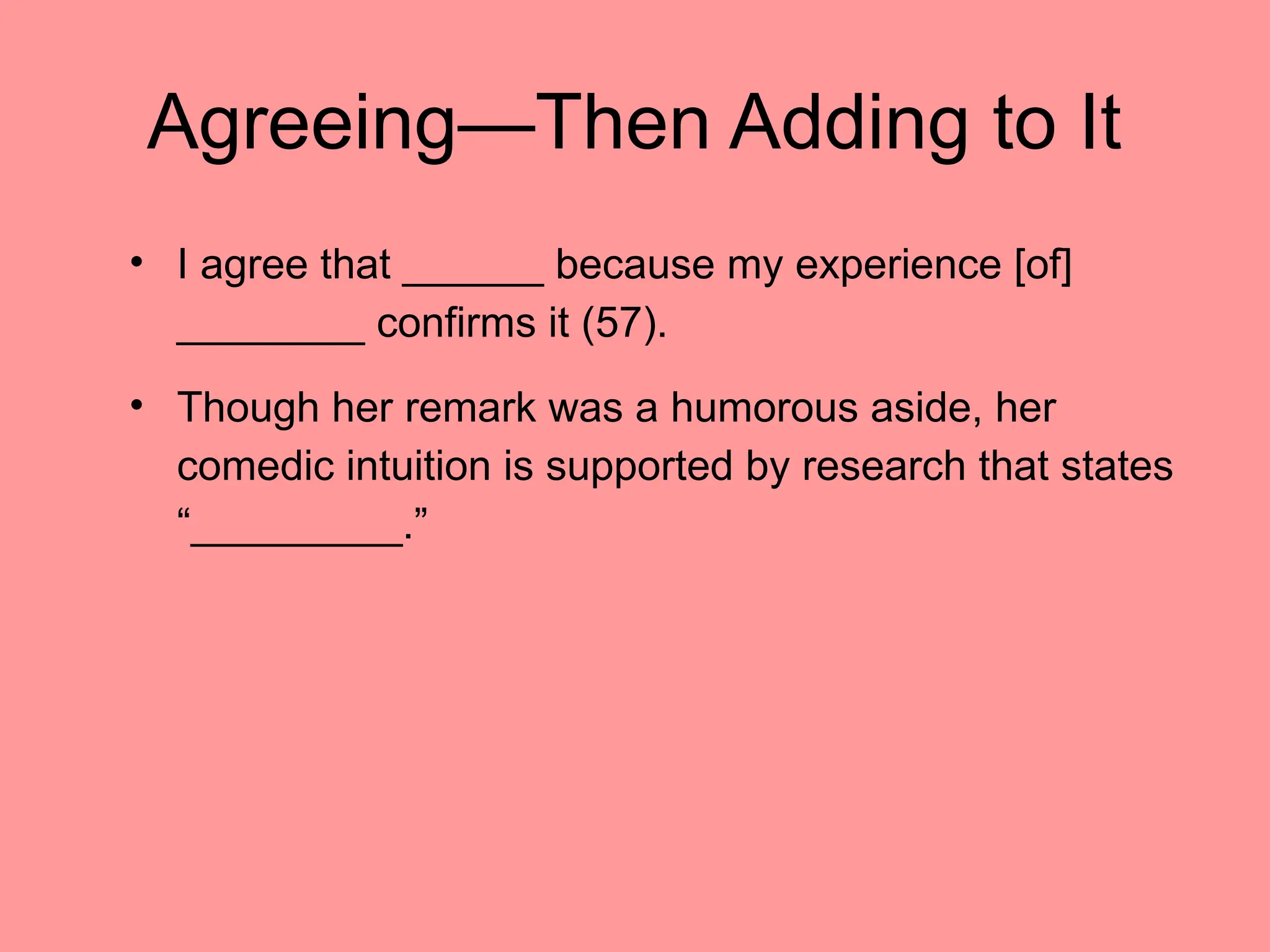 Agreeing—Then Adding to It
• I agree that ______ because my experience [of]
________ confirms it (57).
• Though her remark was a humorous aside, her
comedic intuition is supported by research that states
“_________.”
 