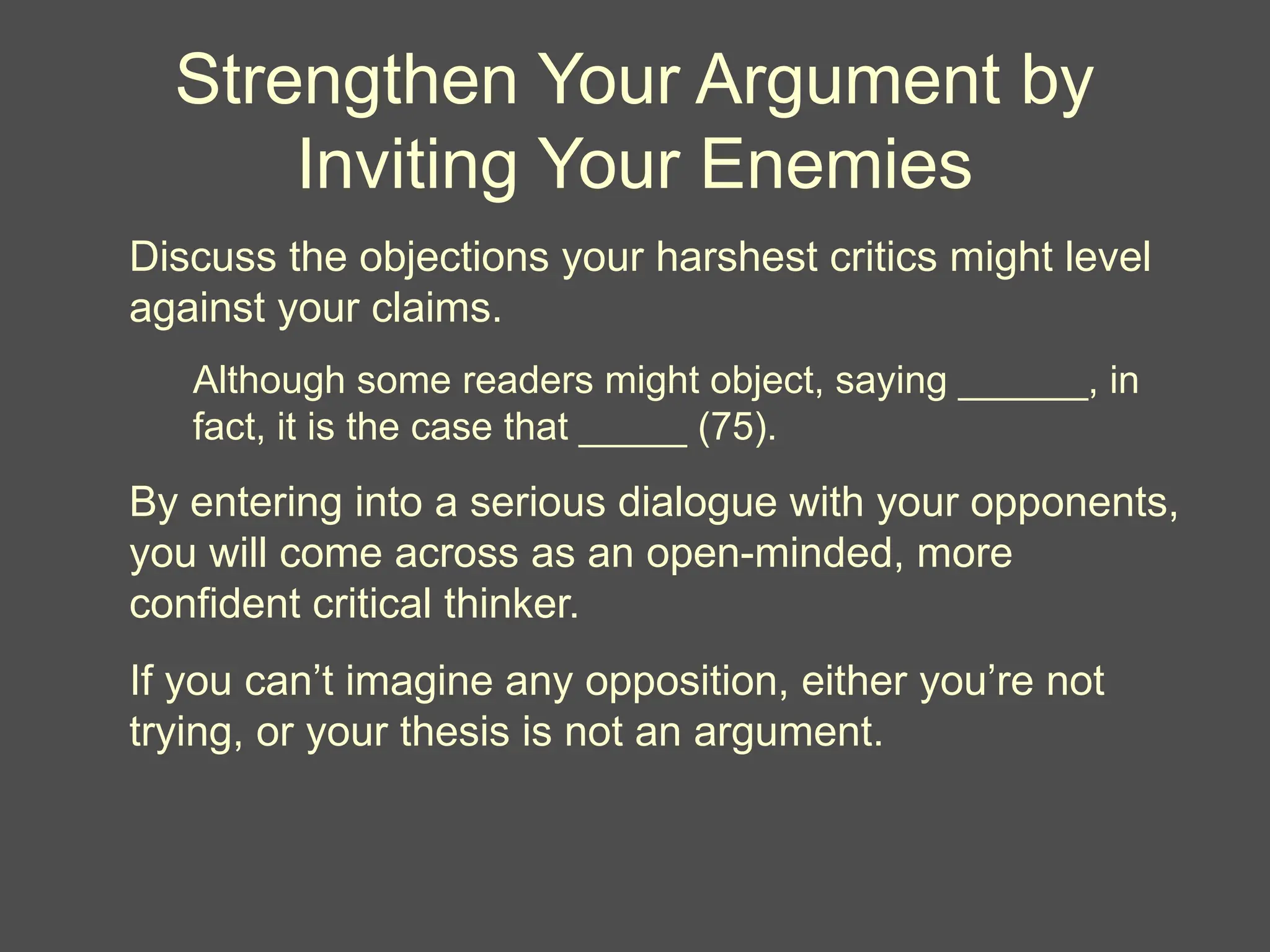 Strengthen Your Argument by
Inviting Your Enemies
Discuss the objections your harshest critics might level
against your claims.
Although some readers might object, saying ______, in
fact, it is the case that _____ (75).
By entering into a serious dialogue with your opponents,
you will come across as an open-minded, more
confident critical thinker.
If you can’t imagine any opposition, either you’re not
trying, or your thesis is not an argument.
 