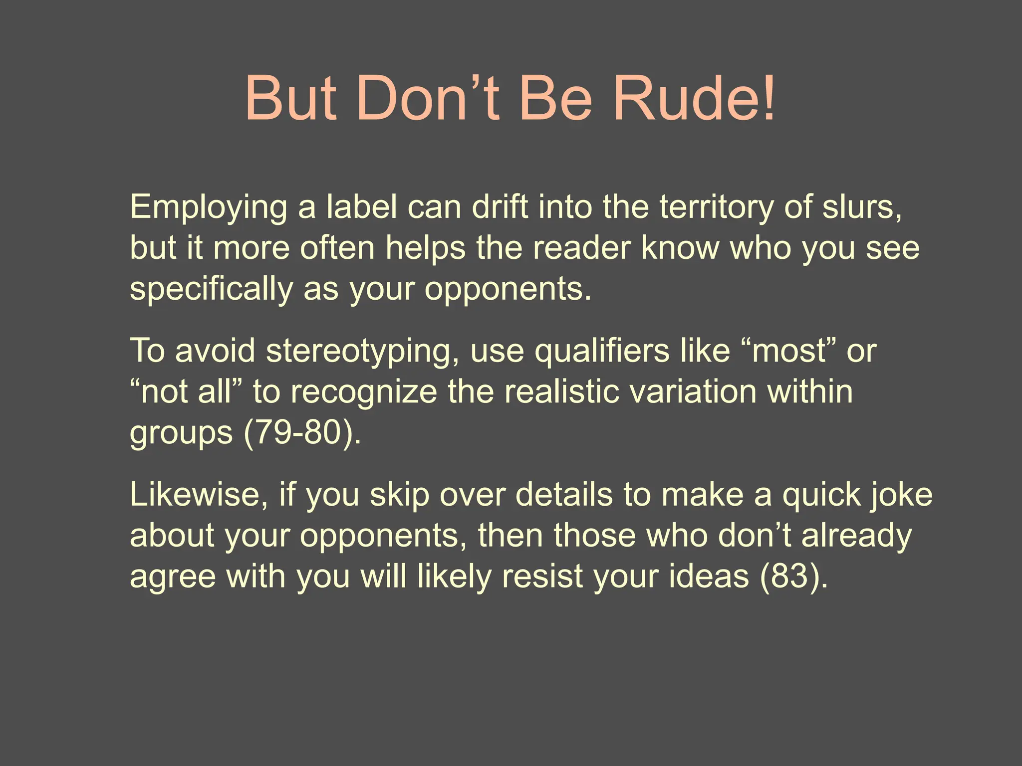 But Don’t Be Rude!
Employing a label can drift into the territory of slurs,
but it more often helps the reader know who you see
specifically as your opponents.
To avoid stereotyping, use qualifiers like “most” or
“not all” to recognize the realistic variation within
groups (79-80).
Likewise, if you skip over details to make a quick joke
about your opponents, then those who don’t already
agree with you will likely resist your ideas (83).
 