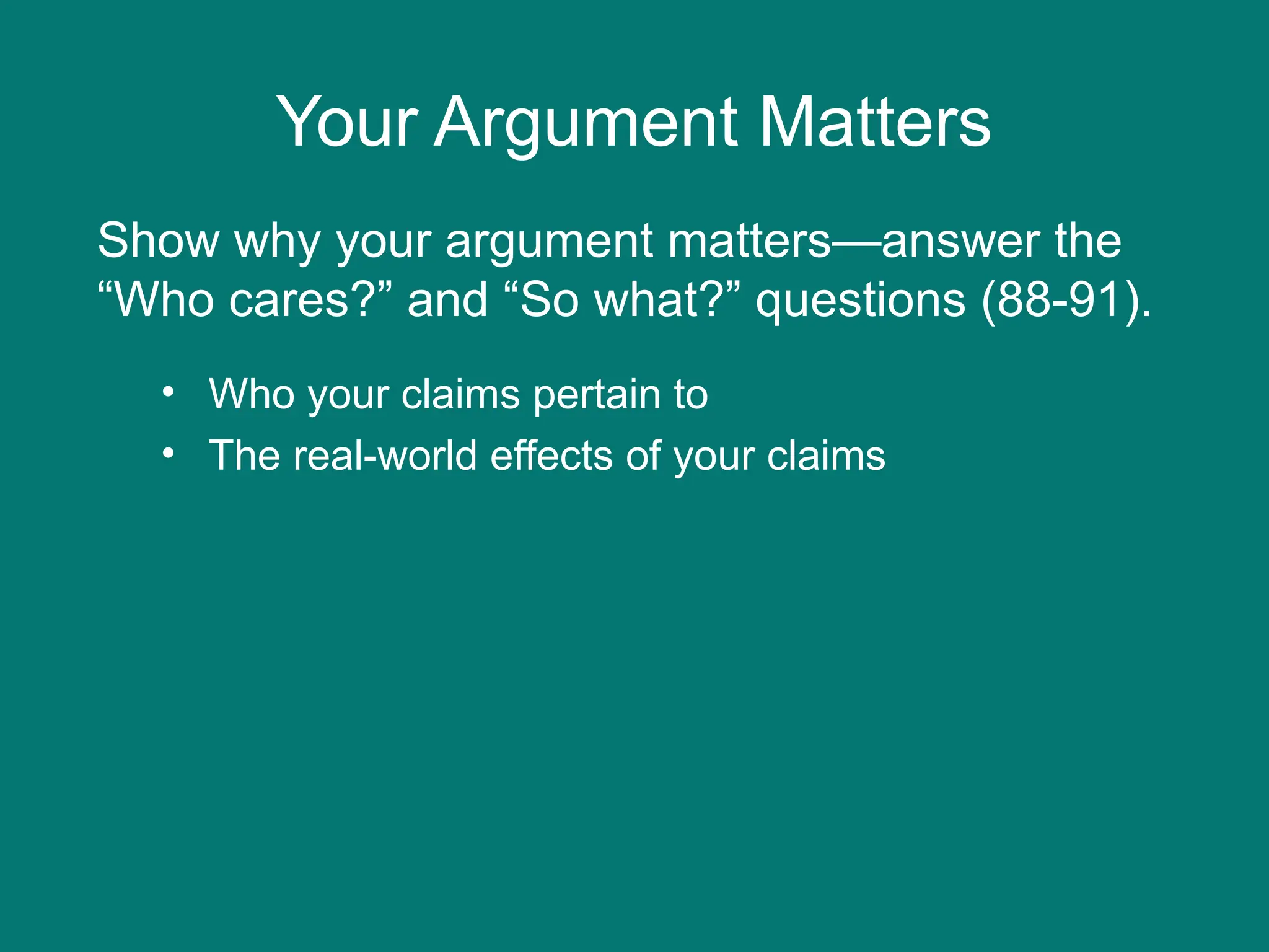 Your Argument Matters
• Who your claims pertain to
• The real-world effects of your claims
Show why your argument matters—answer the
“Who cares?” and “So what?” questions (88-91).
 