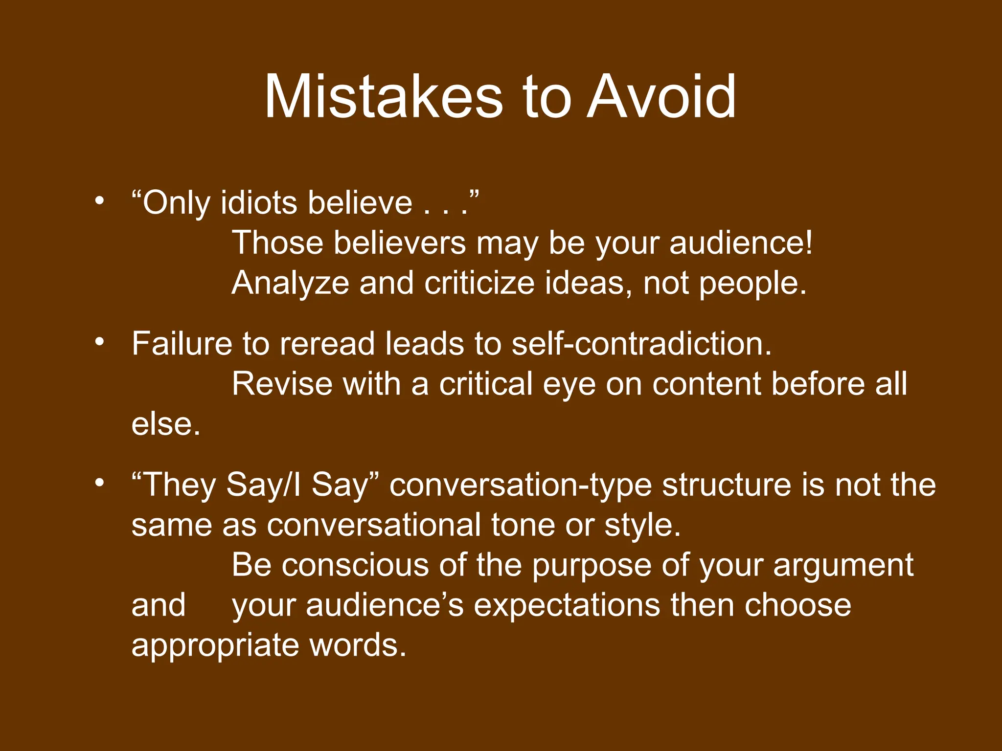 Mistakes to Avoid
• “Only idiots believe . . .”
Those believers may be your audience!
Analyze and criticize ideas, not people.
• Failure to reread leads to self-contradiction.
Revise with a critical eye on content before all
else.
• “They Say/I Say” conversation-type structure is not the
same as conversational tone or style.
Be conscious of the purpose of your argument
and your audience’s expectations then choose
appropriate words.
 