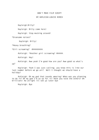 DON’T MOVE FILM SCRIPT
BY KAYLEIGH-LOUISE BIRCH
Kayleigh:Billy?
Kayleigh: Billy come here!
Kayleigh: Stop mucking around!
*Gruesome noises*
Kayleigh: Billy!
*Heavy breathing*
*Girl screaming* Ahhhhhhhhh
Ashleigh: *Another girl screaming* Ahhhhh
Ashleigh: Hey!
Ashleigh: Aww yeah I’m good how are you? Aww good so what’s
up?
Kayleigh: Yeah I was just calling; you know this is like our
last summer before we go uni? Well I thought we should have a
holiday?
Ashleigh: Oh my god that sounds amazing! When was you planning
to do it? Oh my god I’m so up for it! Have you told the others? Oh
brilliant! Aw alright ill see ya later bye
Kayleigh: Bye
 