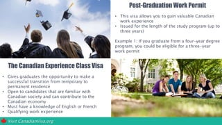 Visit CanadianVisa.org
The Canadian Experience Class Visa
• Gives graduates the opportunity to make a
successful transition from temporary to
permanent residence
• Open to candidates that are familiar with
Canadian society and can contribute to the
Canadian economy
• Must have a knowledge of English or French
• Qualifying work experience
Post-Graduation Work Permit
• This visa allows you to gain valuable Canadian
work experience
• Issued for the length of the study program (up to
three years)
Example 1: If you graduate from a four-year degree
program, you could be eligible for a three-year
work permit
Example 2: If you graduate from an eight-month
certificate program, you would be eligible for a
work permit that is valid for no more than eight
months.
 