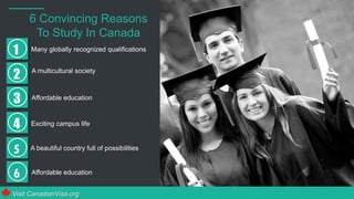 6 Convincing Reasons
To Study In Canada
1 Many globally recognized qualifications
2 A multicultural society
3 Affordable education
4 Exciting campus life
Visit CanadianVisa.org
A beautiful country full of possibilities
Affordable education
 
