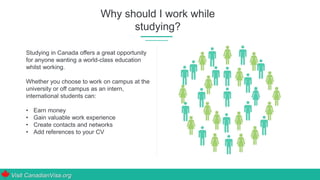 Why should I work while
studying?
Studying in Canada offers a great opportunity
for anyone wanting a world-class education
whilst working.
Whether you choose to work on campus at the
university or off campus as an intern,
international students can:
• Earn money
• Gain valuable work experience
• Create contacts and networks
• Add references to your CV
Visit CanadianVisa.org
 