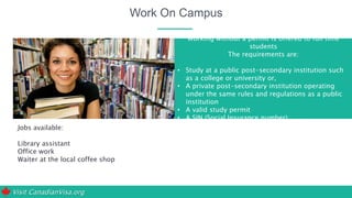 Visit CanadianVisa.org
Work On Campus
Jobs available:
Library assistant
Office work
Waiter at the local coffee shop
Working without a permit is offered to full time
students
The requirements are:
• Study at a public post-secondary institution such
as a college or university or,
• A private post-secondary institution operating
under the same rules and regulations as a public
institution
• A valid study permit
• A SIN (Social Insurance number)
 