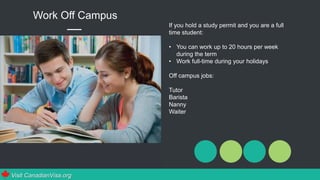 If you hold a study permit and you are a full
time student:
• You can work up to 20 hours per week
during the term
• Work full-time during your holidays
Off campus jobs:
Tutor
Barista
Nanny
Waiter
Work Off Campus
Visit CanadianVisa.org
 