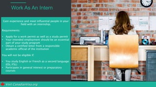 Visit CanadianVisa.org
Work As An Intern
Gain experience and meet influential people in your
field with an internship.
Requirements:
• Apply for a work permit as well as a study permit
• Your intended employment should be an essential
part of your study program
• Obtain a certified letter from a responsible
academic official of the institution
You will not be eligible if:
• You study English or French as a second language
(ESL/FSL)
• Participate in general interest or preparatory
courses
 