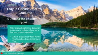 Visit CanadianVisa.org
Stay In Canada After You
Graduate
Is Canada the country for
you?
After graduating from a Canadian
University or college, there are a
few visa options available:
• A Post-Graduation Work Permit
• The Canadian Experience Class
Visa
 
