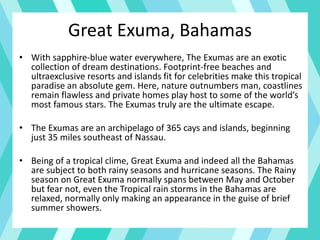 • With sapphire-blue water everywhere, The Exumas are an exotic
collection of dream destinations. Footprint-free beaches and
ultraexclusive resorts and islands fit for celebrities make this tropical
paradise an absolute gem. Here, nature outnumbers man, coastlines
remain flawless and private homes play host to some of the world’s
most famous stars. The Exumas truly are the ultimate escape.
• The Exumas are an archipelago of 365 cays and islands, beginning
just 35 miles southeast of Nassau.
• Being of a tropical clime, Great Exuma and indeed all the Bahamas
are subject to both rainy seasons and hurricane seasons. The Rainy
season on Great Exuma normally spans between May and October
but fear not, even the Tropical rain storms in the Bahamas are
relaxed, normally only making an appearance in the guise of brief
summer showers.
Great Exuma, Bahamas
 