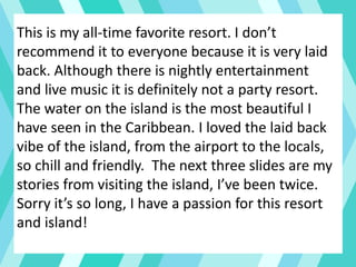 This is my all-time favorite resort. I don’t
recommend it to everyone because it is very laid
back. Although there is nightly entertainment
and live music it is definitely not a party resort.
The water on the island is the most beautiful I
have seen in the Caribbean. I loved the laid back
vibe of the island, from the airport to the locals,
so chill and friendly. The next three slides are my
stories from visiting the island, I’ve been twice.
Sorry it’s so long, I have a passion for this resort
and island!
 