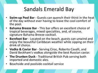 • Swim-up Pool Bar - Guests can quench their thirst in the heat
of the day without ever having to leave the cool comfort of
the pool.
• Bahama Breeze Bar - This bar offers an excellent choice of
tropical beverages, mixed specialties, and, of course,
signature Bahama Breeze cocktail.
• Barefoot Bar - Located on the beach, guests can unwind and
enjoy the beautiful Caribbean weather while sipping on their
drink of choice.
• Vodka & Caviar Bar - Serving Ciroc, Roberto Cavalli, and
David Beckham's vodkas alongside the best Russian caviar.
• The Drunken Duck - Traditional British Pub serving both
imported and domestic ales.
• Beachside and poolside cocktail service
Sandals Emerald Bay
 