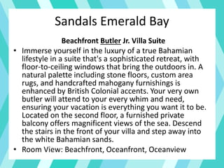 Beachfront Butler Jr. Villa Suite
• Immerse yourself in the luxury of a true Bahamian
lifestyle in a suite that's a sophisticated retreat, with
floor-to-ceiling windows that bring the outdoors in. A
natural palette including stone floors, custom area
rugs, and handcrafted mahogany furnishings is
enhanced by British Colonial accents. Your very own
butler will attend to your every whim and need,
ensuring your vacation is everything you want it to be.
Located on the second floor, a furnished private
balcony offers magnificent views of the sea. Descend
the stairs in the front of your villa and step away into
the white Bahamian sands.
• Room View: Beachfront, Oceanfront, Oceanview
Sandals Emerald Bay
 
