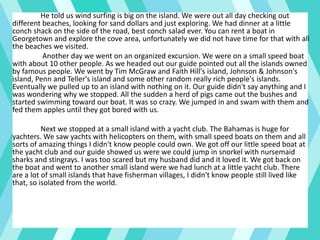 He told us wind surfing is big on the island. We were out all day checking out
different beaches, looking for sand dollars and just exploring. We had dinner at a little
conch shack on the side of the road, best conch salad ever. You can rent a boat in
Georgetown and explore the cove area, unfortunately we did not have time for that with all
the beaches we visited.
Another day we went on an organized excursion. We were on a small speed boat
with about 10 other people. As we headed out our guide pointed out all the islands owned
by famous people. We went by Tim McGraw and Faith Hill's island, Johnson & Johnson's
island, Penn and Teller's island and some other random really rich people's islands.
Eventually we pulled up to an island with nothing on it. Our guide didn't say anything and I
was wondering why we stopped. All the sudden a herd of pigs came out the bushes and
started swimming toward our boat. It was so crazy. We jumped in and swam with them and
fed them apples until they got bored with us.
Next we stopped at a small island with a yacht club. The Bahamas is huge for
yachters. We saw yachts with helicopters on them, with small speed boats on them and all
sorts of amazing things I didn't know people could own. We got off our little speed boat at
the yacht club and our guide showed us were we could jump in snorkel with nursemaid
sharks and stingrays. I was too scared but my husband did and it loved it. We got back on
the boat and went to another small island were we had lunch at a little yacht club. There
are a lot of small islands that have fisherman villages, I didn't know people still lived like
that, so isolated from the world.
 