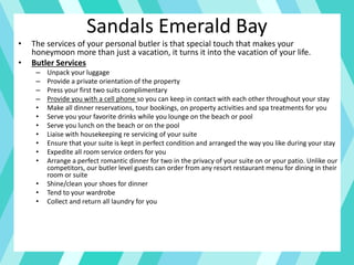 • The services of your personal butler is that special touch that makes your
honeymoon more than just a vacation, it turns it into the vacation of your life.
• Butler Services
– Unpack your luggage
– Provide a private orientation of the property
– Press your first two suits complimentary
– Provide you with a cell phone so you can keep in contact with each other throughout your stay
• Make all dinner reservations, tour bookings, on property activities and spa treatments for you
• Serve you your favorite drinks while you lounge on the beach or pool
• Serve you lunch on the beach or on the pool
• Liaise with housekeeping re servicing of your suite
• Ensure that your suite is kept in perfect condition and arranged the way you like during your stay
• Expedite all room service orders for you
• Arrange a perfect romantic dinner for two in the privacy of your suite on or your patio. Unlike our
competitors, our butler level guests can order from any resort restaurant menu for dining in their
room or suite
• Shine/clean your shoes for dinner
• Tend to your wardrobe
• Collect and return all laundry for you
Sandals Emerald Bay
 
