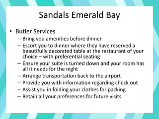 • Butler Services
– Bring you amenities before dinner
– Escort you to dinner where they have reserved a
beautifully decorated table at the restaurant of your
choice – with preferential seating
– Ensure your suite is turned down and your room has
all it needs for the night
– Arrange transportation back to the airport
– Provide you with information regarding check out
– Assist you in folding your clothes for packing
– Retain all your preferences for future visits
Sandals Emerald Bay
 