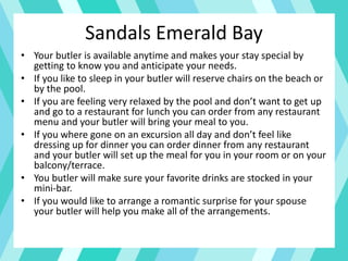 • Your butler is available anytime and makes your stay special by
getting to know you and anticipate your needs.
• If you like to sleep in your butler will reserve chairs on the beach or
by the pool.
• If you are feeling very relaxed by the pool and don’t want to get up
and go to a restaurant for lunch you can order from any restaurant
menu and your butler will bring your meal to you.
• If you where gone on an excursion all day and don’t feel like
dressing up for dinner you can order dinner from any restaurant
and your butler will set up the meal for you in your room or on your
balcony/terrace.
• You butler will make sure your favorite drinks are stocked in your
mini-bar.
• If you would like to arrange a romantic surprise for your spouse
your butler will help you make all of the arrangements.
Sandals Emerald Bay
 