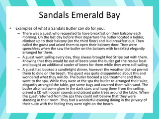 • Examples of what a Sandals Butler can do for you:
– There was a guest who requested to have breakfast on their balcony each
morning. On the last day before their departure the butler located a ladder,
climbed up to their balcony (on the third floor) and laid breakfast out. Then
called the guest and asked them to open their balcony door. They were
speechless when the saw the butler on the balcony with breakfast elegantly
arranged for them.
– A guest went sailing every day, they always brought Red Stripe out with them.
Knowing that they would be out of beers soon the butler got the rescue boat
and bought an additional cooler of beers for them while they were still sailing.
– A guest had booked a candlelight dinner, however the weather did not permit
them to dine on the beach. The guest was quite disappointed about this and
wondered what they will do. The butler booked a spa treatment and they
went to the spa. While they were at the spa the butler re-arranged their suite,
elegantly arranged the table, got some bags and covered them with sand. The
butler also had some glow in the dark stars and hung them from the ceiling,
played a CD with ocean sounds and placed palm trees around the table. When
the guest returned from the spa they could not believe that they were
standing in their room. They had a wonderful evening dining in the privacy of
their suite with the feeling they were right on the beach.
Sandals Emerald Bay
 