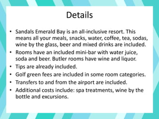 • Sandals Emerald Bay is an all-inclusive resort. This
means all your meals, snacks, water, coffee, tea, sodas,
wine by the glass, beer and mixed drinks are included.
• Rooms have an included mini-bar with water juice,
soda and beer. Butler rooms have wine and liquor.
• Tips are already included.
• Golf green fees are included in some room categories.
• Transfers to and from the airport are included.
• Additional costs include: spa treatments, wine by the
bottle and excursions.
Details
 