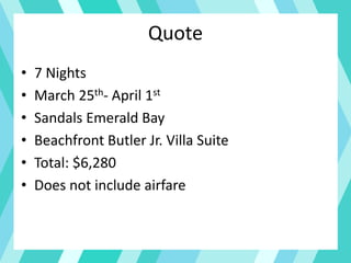 Quote
• 7 Nights
• March 25th- April 1st
• Sandals Emerald Bay
• Beachfront Butler Jr. Villa Suite
• Total: $6,280
• Does not include airfare
 