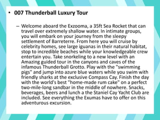 • 007 Thunderball Luxury Tour
– Welcome aboard the Exzooma, a 35ft Sea Rocket that can
travel over extremely shallow water. In intimate groups,
you will embark on your journey from the sleepy
settlement of Barreterre. From here you will cruise by
celebrity homes, see large iguanas in their natural habitat,
stop to incredible beaches while your knowledgeable crew
entertain you. Take snorkeling to a new level with an
Amazing guided tour in the canyons and caves of the
infamous Thunderball Grotto. Play with the "swimming
pigs" and jump into azure blue waters while you swim with
friendly sharks at the exclusive Compass Cay. Finish the day
with the world's best "home-made rum cake" on a perfect
two-mile-long sandbar in the middle of nowhere. Snacks,
beverages, beers and lunch a the Staniel Cay Yacht Club are
included. See everything the Exumas have to offer on this
adventurous excursion.
 