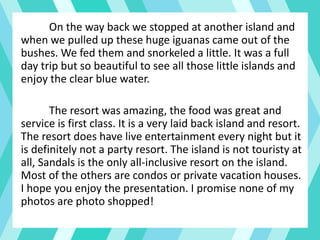 On the way back we stopped at another island and
when we pulled up these huge iguanas came out of the
bushes. We fed them and snorkeled a little. It was a full
day trip but so beautiful to see all those little islands and
enjoy the clear blue water.
The resort was amazing, the food was great and
service is first class. It is a very laid back island and resort.
The resort does have live entertainment every night but it
is definitely not a party resort. The island is not touristy at
all, Sandals is the only all-inclusive resort on the island.
Most of the others are condos or private vacation houses.
I hope you enjoy the presentation. I promise none of my
photos are photo shopped!
 
