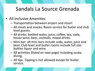 Sandals La Source Grenada
• All-Inclusive Amenities
– Transportation between airport and resort
– All meals and snacks. Room service for butler and club
level guests.
– All drinks: bottled water, juice, coffee, tea, soda,
house wine, beer, cocktails, mixed drinks.
– Mini-bar: all mini-bars include soda, water, juice and
beer. Club level and butler rooms include full size
bottles liquor and wine.
– All activities (listed on next page) including scuba
diving.
– All tips. Tipping is not allowed except for butler
service.
 