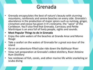 Grenada
• Grenada encapsulates the best of nature's beauty with stunning
mountains, rainforests and serene beaches on every side. Grenada's
abundance in the production of major spices such as nutmeg, ginger,
cinnamon and cocoa has given it it's nickname, the "spice" of the
Caribbean. You'll also find that Grenada, Carriacou and Petite
Martinique is an area full of lively people, sights and sounds.
• Most Popular Things to do in Grenada
• Enjoy the calm waters of the beaches at Grande Anse and Morne
Rouge
• Take a seafari on the waters of Grenada for a great eco-tour of the
island
• Go on an adventure-filled tube ride down the Balthazar River
• View rum preparation at Grenada’s oldest distillery, River Antoine
Rum Distillery
• See rainbows of fish, corals, and other marine life while snorkeling or
scuba diving
 