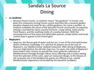 Sandals La Source
Dining
• Le Jardinier
– Discover Haute Cuisine. Le Jardinier means "the gardener" in French, and
given this restaurant serving French cuisine that feels like a romantic garden
paradise shaped and cared for by a skillful gardener, the name is perfect. Le
Jardinier embodies the allure of the beautiful French countryside. Its exquisite
setting is accented by classic country furniture, a twig ceiling, exotic plants,
fresh flowers, and the soothing trickle of a nearby fountain. With the
accompaniment of fine wines and delectable pastries, simple dishes and haute
cuisine draw in guests to this French gem.
• Neptune’s
– Neptune, the Roman god of water and the sea, is one of the most well known
deities of Roman mythology. It is said that his powers are at the core of
Neptune's, our Mediterranean seafood restaurant. After dining at Neptunes,
you just might believe the old tale rings true. For years, the chefs of Neptune's
have made it their mission to provide the most authentic reflection of
Mediterranean heritage through robust menu offerings and a sundry setting.
From the splendor of the rustic, open-air restaurant design, to the beauty of
the turquoise sea in the background, guests are offered a true, coastal
Mediterranean experience surrounded by the beautiful Caribbean.
 