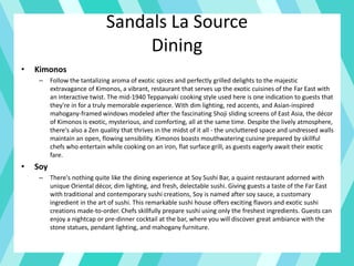 Sandals La Source
Dining
• Kimonos
– Follow the tantalizing aroma of exotic spices and perfectly grilled delights to the majestic
extravagance of Kimonos, a vibrant, restaurant that serves up the exotic cuisines of the Far East with
an interactive twist. The mid-1940 Teppanyaki cooking style used here is one indication to guests that
they're in for a truly memorable experience. With dim lighting, red accents, and Asian-inspired
mahogany-framed windows modeled after the fascinating Shoji sliding screens of East Asia, the décor
of Kimonos is exotic, mysterious, and comforting, all at the same time. Despite the lively atmosphere,
there's also a Zen quality that thrives in the midst of it all - the uncluttered space and undressed walls
maintain an open, flowing sensibility. Kimonos boasts mouthwatering cuisine prepared by skillful
chefs who entertain while cooking on an iron, flat surface grill, as guests eagerly await their exotic
fare.
• Soy
– There's nothing quite like the dining experience at Soy Sushi Bar, a quaint restaurant adorned with
unique Oriental décor, dim lighting, and fresh, delectable sushi. Giving guests a taste of the Far East
with traditional and contemporary sushi creations, Soy is named after soy sauce, a customary
ingredient in the art of sushi. This remarkable sushi house offers exciting flavors and exotic sushi
creations made-to-order. Chefs skillfully prepare sushi using only the freshest ingredients. Guests can
enjoy a nightcap or pre-dinner cocktail at the bar, where you will discover great ambiance with the
stone statues, pendant lighting, and mahogany furniture.
 