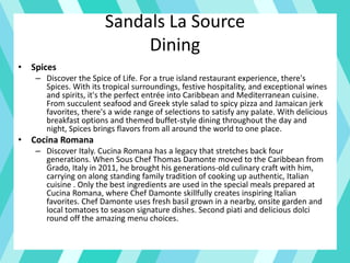 Sandals La Source
Dining
• Spices
– Discover the Spice of Life. For a true island restaurant experience, there's
Spices. With its tropical surroundings, festive hospitality, and exceptional wines
and spirits, it's the perfect entrée into Caribbean and Mediterranean cuisine.
From succulent seafood and Greek style salad to spicy pizza and Jamaican jerk
favorites, there's a wide range of selections to satisfy any palate. With delicious
breakfast options and themed buffet-style dining throughout the day and
night, Spices brings flavors from all around the world to one place.
• Cocina Romana
– Discover Italy. Cucina Romana has a legacy that stretches back four
generations. When Sous Chef Thomas Damonte moved to the Caribbean from
Grado, Italy in 2011, he brought his generations-old culinary craft with him,
carrying on along standing family tradition of cooking up authentic, Italian
cuisine . Only the best ingredients are used in the special meals prepared at
Cucina Romana, where Chef Damonte skillfully creates inspiring Italian
favorites. Chef Damonte uses fresh basil grown in a nearby, onsite garden and
local tomatoes to season signature dishes. Second piati and delicious dolci
round off the amazing menu choices.
 