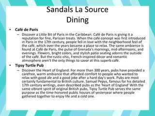 Sandals La Source
Dining
• Café de Paris
– Discover a Little Bit of Paris in the Caribbean. Café de Paris is giving it a
reputation for fine, Parisian treats. When the café concept was first introduced
in Paris in the 17th century, people fell in love with the neighborhood feel of
the café, which over the years became a place to relax. The same ambience is
found at Café de Paris, the pulse of Grenada's mornings, mid-afternoons, and
evenings. Flowers, bright colors, and stylish patio seating adorns the outside
of the café. But the rustic-chic, French-inspired décor and romantic
atmosphere aren't the only things to savor at this superb café.
• Tipsy Turtle Pub
– Discover the Heart of England. For more than 300 years, pubs have provided a
carefree, warm ambiance that afforded comfort to people who wanted to
relax with good ale and a good joke after a hard day's work. Pubs are most
certainly fundamental to British culture. Samuel Pepys, famous for his detailed
17th century writings, even described pubs as the 'heart of England' With the
same vibrant spirit of original British pubs, Tipsy Turtle Pub serves the same
purpose as the time-honored public houses of yesteryear where people
gathered together to enjoy life and a cold one.
 