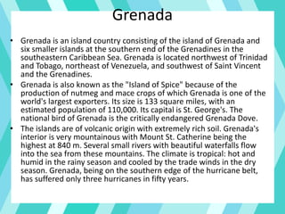 Grenada
• Grenada is an island country consisting of the island of Grenada and
six smaller islands at the southern end of the Grenadines in the
southeastern Caribbean Sea. Grenada is located northwest of Trinidad
and Tobago, northeast of Venezuela, and southwest of Saint Vincent
and the Grenadines.
• Grenada is also known as the "Island of Spice" because of the
production of nutmeg and mace crops of which Grenada is one of the
world's largest exporters. Its size is 133 square miles, with an
estimated population of 110,000. Its capital is St. George's. The
national bird of Grenada is the critically endangered Grenada Dove.
• The islands are of volcanic origin with extremely rich soil. Grenada's
interior is very mountainous with Mount St. Catherine being the
highest at 840 m. Several small rivers with beautiful waterfalls flow
into the sea from these mountains. The climate is tropical: hot and
humid in the rainy season and cooled by the trade winds in the dry
season. Grenada, being on the southern edge of the hurricane belt,
has suffered only three hurricanes in fifty years.
 