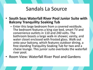 Sandals La Source
• South Seas Waterfall River Pool Junior Suite with
Balcony Tranquility Soaking Tub
– Enter this large bedroom from a covered vestibule.
The bedroom features a king size bed, smart TV and
convenience outlets in 110 and 240 volts. The
bathroom boasts a large walk-in shower, vanity, and
water closet enclosed with frosted glass. Walk out
onto your balcony, which features outdoor dining, a
free standing Tranquility Soaking Tub for two and a
chaise lounge. This junior suite overlooks the waterfall
river pool.
• Room View: Waterfall River Pool and Gardens
 