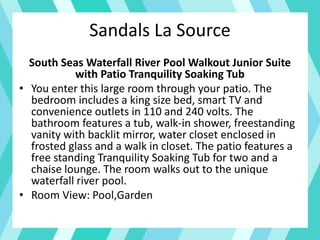 Sandals La Source
South Seas Waterfall River Pool Walkout Junior Suite
with Patio Tranquility Soaking Tub
• You enter this large room through your patio. The
bedroom includes a king size bed, smart TV and
convenience outlets in 110 and 240 volts. The
bathroom features a tub, walk-in shower, freestanding
vanity with backlit mirror, water closet enclosed in
frosted glass and a walk in closet. The patio features a
free standing Tranquility Soaking Tub for two and a
chaise lounge. The room walks out to the unique
waterfall river pool.
• Room View: Pool,Garden
 