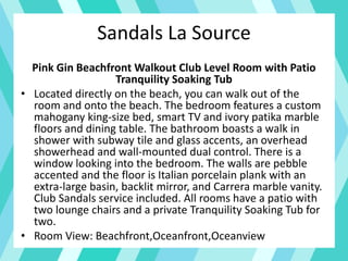 Sandals La Source
Pink Gin Beachfront Walkout Club Level Room with Patio
Tranquility Soaking Tub
• Located directly on the beach, you can walk out of the
room and onto the beach. The bedroom features a custom
mahogany king-size bed, smart TV and ivory patika marble
floors and dining table. The bathroom boasts a walk in
shower with subway tile and glass accents, an overhead
showerhead and wall-mounted dual control. There is a
window looking into the bedroom. The walls are pebble
accented and the floor is Italian porcelain plank with an
extra-large basin, backlit mirror, and Carrera marble vanity.
Club Sandals service included. All rooms have a patio with
two lounge chairs and a private Tranquility Soaking Tub for
two.
• Room View: Beachfront,Oceanfront,Oceanview
 